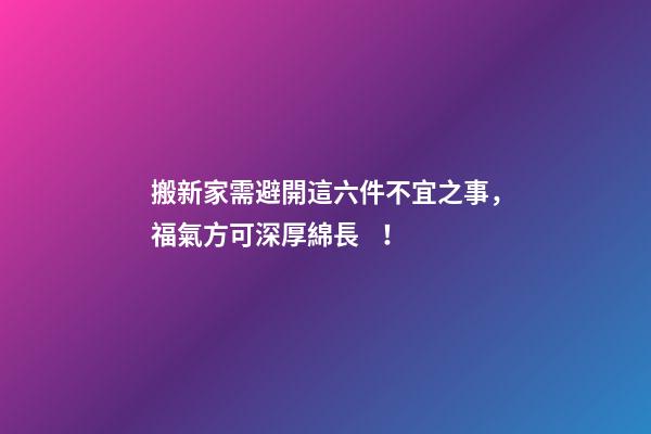 搬新家需避開這六件不宜之事，福氣方可深厚綿長！